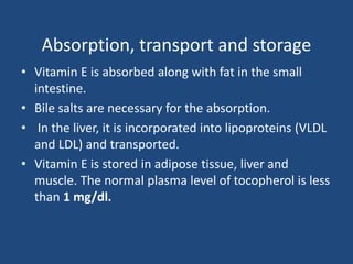 Absorption, transport and storage
• Vitamin E is absorbed along with fat in the small
intestine.
• Bile salts are necessary for the absorption.
• In the liver, it is incorporated into lipoproteins (VLDL
and LDL) and transported.
• Vitamin E is stored in adipose tissue, liver and
muscle. The normal plasma level of tocopherol is less
than 1 mg/dl.
 