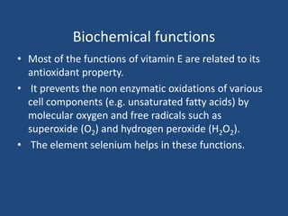 Biochemical functions
• Most of the functions of vitamin E are related to its
antioxidant property.
• It prevents the non enzymatic oxidations of various
cell components (e.g. unsaturated fatty acids) by
molecular oxygen and free radicals such as
superoxide (O2) and hydrogen peroxide (H2O2).
• The element selenium helps in these functions.
 