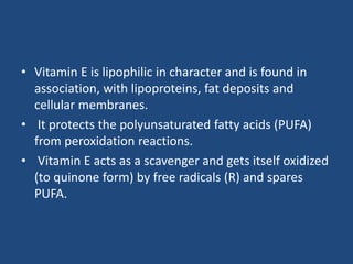 • Vitamin E is lipophilic in character and is found in
association, with lipoproteins, fat deposits and
cellular membranes.
• It protects the polyunsaturated fatty acids (PUFA)
from peroxidation reactions.
• Vitamin E acts as a scavenger and gets itself oxidized
(to quinone form) by free radicals (R) and spares
PUFA.
 