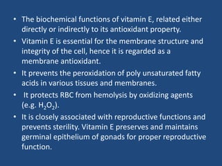 • The biochemical functions of vitamin E, related either
directly or indirectly to its antioxidant property.
• Vitamin E is essential for the membrane structure and
integrity of the cell, hence it is regarded as a
membrane antioxidant.
• It prevents the peroxidation of poly unsaturated fatty
acids in various tissues and membranes.
• It protects RBC from hemolysis by oxidizing agents
(e.g. H2O2).
• It is closely associated with reproductive functions and
prevents sterility. Vitamin E preserves and maintains
germinal epithelium of gonads for proper reproductive
function.
 