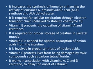 • It increases the synthesis of heme by enhancing the
activity of enzymes 6- aminolevulinic acid (ALA)
synthase and ALA dehydratase.
• It is required for cellular respiration through electron
transport chain (believed to stabilize coenzyme Q).
• Vitamin E prevents the oxidation of vitamin A and
carotenes.
• It is required for proper storage of creatine in skeletal
muscle
• Vitamin E is needed for optimal absorption of amino
acids from the intestine.
• It is involved in proper synthesis of nucleic acids.
• Vitamin E protects liver from being damaged by toxic
compounds such as carbon tetrachloride. .
• It works in association with vitamins A, C and β-
carotene, to delay the onset of cataract.
 