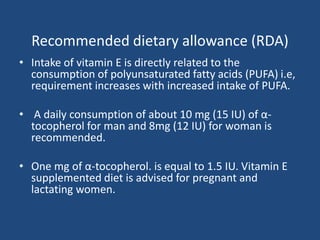 Recommended dietary allowance (RDA)
• Intake of vitamin E is directly related to the
consumption of polyunsaturated fatty acids (PUFA) i.e,
requirement increases with increased intake of PUFA.
• A daily consumption of about 10 mg (15 IU) of α-
tocopherol for man and 8mg (12 IU) for woman is
recommended.
• One mg of α-tocopherol. is equal to 1.5 IU. Vitamin E
supplemented diet is advised for pregnant and
lactating women.
 