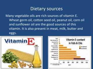 Dietary sources
Many vegetable oils are rich sources of vitamin E.
Wheat germ oil, cotton seed oil, peanut oil, corn oil
and sunflower oil are the good sources of this
vitamin. It is also present in meat, milk, butter and
eggs.
 