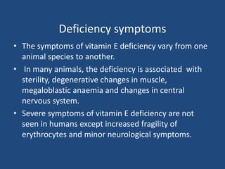 Deficiency symptoms
• The symptoms of vitamin E deficiency vary from one
animal species to another.
• In many animals, the deficiency is associated with
sterility, degenerative changes in muscle,
megaloblastic anaemia and changes in central
nervous system.
• Severe symptoms of vitamin E deficiency are not
seen in humans except increased fragility of
erythrocytes and minor neurological symptoms.
 