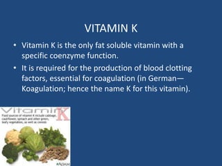 VITAMIN K
• Vitamin K is the only fat soluble vitamin with a
specific coenzyme function.
• It is required for the production of blood clotting
factors, essential for coagulation (in German—
Koagulation; hence the name K for this vitamin).
 
