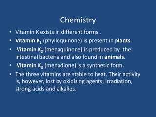 Chemistry
• Vitamin K exists in different forms .
• Vitamin K1 (phylloquinone) is present in plants.
• Vitamin K2 (menaquinone) is produced by the
intestinal bacteria and also found in animals.
• Vitamin K3 (menadione) is a synthetic form.
• The three vitamins are stable to heat. Their activity
is, however, lost by oxidizing agents, irradiation,
strong acids and alkalies.
 