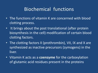 Biochemical functions
• The functions of vitamin K are concerned with blood
clotting process.
• It brings about the post translational (after protein
biosynthesis in the cell) modification of certain blood
clotting factors.
• The clotting factors II (prothrombin), VII, IX and X are
synthesized as inactive precursors (zymogens) in the
liver.
• Vitamin K acts as a coenzyme for the carboxylation
of glutamic acid residues present in the proteins
 