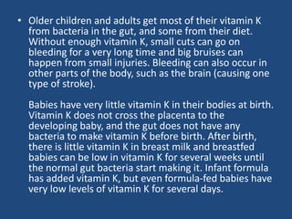 • Older children and adults get most of their vitamin K
from bacteria in the gut, and some from their diet.
Without enough vitamin K, small cuts can go on
bleeding for a very long time and big bruises can
happen from small injuries. Bleeding can also occur in
other parts of the body, such as the brain (causing one
type of stroke).
Babies have very little vitamin K in their bodies at birth.
Vitamin K does not cross the placenta to the
developing baby, and the gut does not have any
bacteria to make vitamin K before birth. After birth,
there is little vitamin K in breast milk and breastfed
babies can be low in vitamin K for several weeks until
the normal gut bacteria start making it. Infant formula
has added vitamin K, but even formula-fed babies have
very low levels of vitamin K for several days.
 