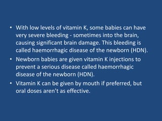 • With low levels of vitamin K, some babies can have
very severe bleeding - sometimes into the brain,
causing significant brain damage. This bleeding is
called haemorrhagic disease of the newborn (HDN).
• Newborn babies are given vitamin K injections to
prevent a serious disease called haemorrhagic
disease of the newborn (HDN).
• Vitamin K can be given by mouth if preferred, but
oral doses aren’t as effective.
 