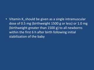• Vitamin K1 should be given as a single intramuscular
dose of 0.5 mg (birthweight 1500 g or less) or 1.0 mg
(birthweight greater than 1500 g) to all newborns
within the first 6 h after birth following initial
stabilization of the baby
 