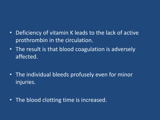 • Deficiency of vitamin K leads to the lack of active
prothrombin in the circulation.
• The result is that blood coagulation is adversely
affected.
• The individual bleeds profusely even for minor
injuries.
• The blood clotting time is increased.
 