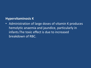 Hypervitaminosis K
• Administration of large doses of vitamin K produces
hemolytic anaemia and jaundice, particularly in
infants.The toxic effect is due to increased
breakdown of RBC.
 