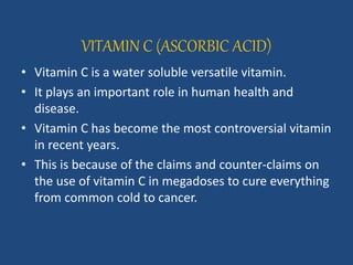 VITAMIN C (ASCORBIC ACID)
• Vitamin C is a water soluble versatile vitamin.
• It plays an important role in human health and
disease.
• Vitamin C has become the most controversial vitamin
in recent years.
• This is because of the claims and counter-claims on
the use of vitamin C in megadoses to cure everything
from common cold to cancer.
 