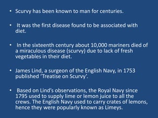 • Scurvy has been known to man for centuries.
• It was the first disease found to be associated with
diet.
• In the sixteenth century about 10,000 mariners died of
a miraculous disease (scurvy) due to lack of fresh
vegetables in their diet.
• James Lind, a surgeon of the English Navy, in 1753
published ‘Treatise on Scurvy’.
• Based on Lind’s observations, the Royal Navy since
1795 used to supply lime or lemon juice to all the
crews. The English Navy used to carry crates of lemons,
hence they were popularly known as Limeys.
 
