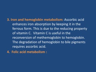 3. Iron and hemoglobin metabolism: Ascorbic acid
enhances iron absorption by keeping it in the
ferrous form. This is due to the reducing property
of vitamin C. Vitamin C is useful in the
reconversion of methemoglobin to hemogIobin.
The degradation of hemoglobin to bile pigments
requires ascorbic acid.
4. Folic acid metabolism :
 