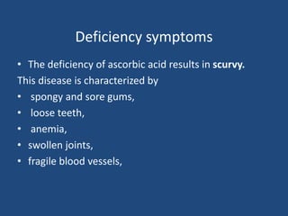 Deficiency symptoms
• The deficiency of ascorbic acid results in scurvy.
This disease is characterized by
• spongy and sore gums,
• loose teeth,
• anemia,
• swollen joints,
• fragile blood vessels,
 