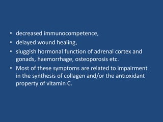 • decreased immunocompetence,
• delayed wound healing,
• sluggish hormonal function of adrenal cortex and
gonads, haemorrhage, osteoporosis etc.
• Most of these symptoms are related to impairment
in the synthesis of collagen and/or the antioxidant
property of vitamin C.
 