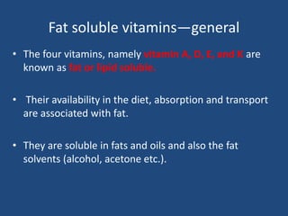 Fat soluble vitamins—general
• The four vitamins, namely vitamin A, D, E, and K are
known as fat or lipid soluble.
• Their availability in the diet, absorption and transport
are associated with fat.
• They are soluble in fats and oils and also the fat
solvents (alcohol, acetone etc.).
 