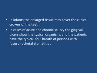 • In infants the enlarged tissue may cover the clinical
crowns of the teeth.
• In cases of acute and chronic scurvy the gingival
ulcers show the typical organisms and the patients
have the typical foul breath of persons with
fusospirochetal stomatitis .
 