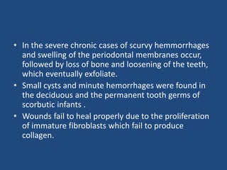 • In the severe chronic cases of scurvy hemmorrhages
and swelling of the periodontal membranes occur,
followed by loss of bone and loosening of the teeth,
which eventually exfoliate.
• Small cysts and minute hemorrhages were found in
the deciduous and the permanent tooth germs of
scorbutic infants .
• Wounds fail to heal properly due to the proliferation
of immature fibroblasts which fail to produce
collagen.
 