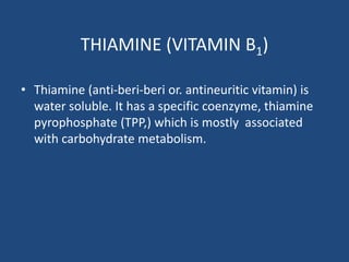 THIAMINE (VITAMIN B1)
• Thiamine (anti-beri-beri or. antineuritic vitamin) is
water soluble. It has a specific coenzyme, thiamine
pyrophosphate (TPP,) which is mostly associated
with carbohydrate metabolism.
 