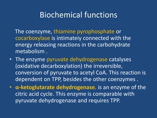 Biochemical functions
The coenzyme, thiamine pyrophosphate or
cocarboxylase is intimateiy connected with the
energy releasing reactions in the carbohydrate
metabolism .
• The enzyme pyruvate dehydrogenase catalyses
(oxidative decarboxylation) the irreversible,
conversion of pyruvate to acetyl CoA. This reaction is
dependent on TPP, besides the other coenzymes .
• α-ketoglutarate dehydrogenase. is an enzyme of the
citric acid cycle. This enzyme is comparable with
pyruvate dehydrogenase and requires TPP.
 