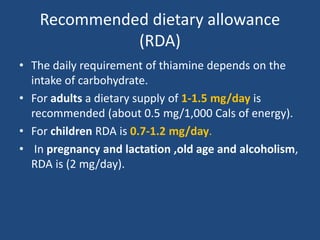 Recommended dietary allowance
(RDA)
• The daily requirement of thiamine depends on the
intake of carbohydrate.
• For adults a dietary supply of 1-1.5 mg/day is
recommended (about 0.5 mg/1,000 Cals of energy).
• For children RDA is 0.7-1.2 mg/day.
• In pregnancy and lactation ,old age and alcoholism,
RDA is (2 mg/day).
 