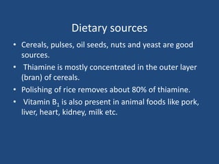 Dietary sources
• Cereals, pulses, oil seeds, nuts and yeast are good
sources.
• Thiamine is mostly concentrated in the outer layer
(bran) of cereals.
• Polishing of rice removes about 80% of thiamine.
• Vitamin B1 is also present in animal foods like pork,
liver, heart, kidney, milk etc.
 