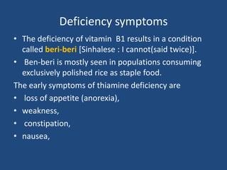 Deficiency symptoms
• The deficiency of vitamin B1 results in a condition
called beri-beri [Sinhalese : I cannot(said twice)].
• Ben-beri is mostly seen in populations consuming
exclusively polished rice as staple food.
The early symptoms of thiamine deficiency are
• loss of appetite (anorexia),
• weakness,
• constipation,
• nausea,
 