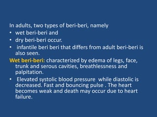 In adults, two types of beri-beri, namely
• wet beri-beri and
• dry beri-beri occur.
• infantile beri beri that differs from adult beri-beri is
also seen.
Wet beri-beri: characterized by edema of legs, face,
trunk and serous cavities, breathlessness and
palpitation.
• Elevated systolic blood pressure while diastolic is
decreased. Fast and bouncing pulse . The heart
becomes weak and death may occur due to heart
failure.
 