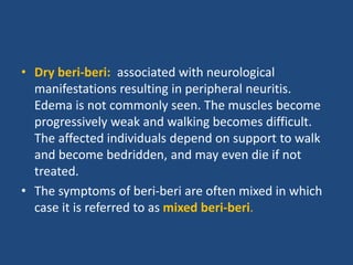 • Dry beri-beri: associated with neurological
manifestations resulting in peripheral neuritis.
Edema is not commonly seen. The muscles become
progressively weak and walking becomes difficult.
The affected individuals depend on support to walk
and become bedridden, and may even die if not
treated.
• The symptoms of beri-beri are often mixed in which
case it is referred to as mixed beri-beri.
 