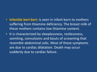 • Infantile beri-beri: is seen in infant born to mothers
suffering from thiamine deficiency. The breast milk of
these mothers contains low thiamine content.
• It is characterized by sleeplessness, restlessness,
vomiting, convulsions and bouts of screaming that
resemble abdominal colic. Most of these symptoms
are due to cardiac dilatation. Death may occur
suddenly due to cardiac failure.
 