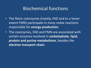 Biochemical functions
• The flavin coenzymes (mostly, FAD and to a lesser
extent FMN) participate in many redox reactions
responsible for energy production.
• The coenzymes, FAD and FMN are associated with
certain enzymes involved in carbohydrate, lipid,
protein and purine metabolisms, besides the
electron transport chain.
 