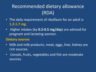 Recommended dietary allowance
(RDA)
• The daily requirement of riboflavin for an adult is
1.2-1.7 mg.
• Higher intakes (by 0.2-0.5 mg/day) are advised for
pregnant and lactating women.
Dietary sources
• Milk and milk products, meat, eggs, liver, kidney are
rich sources.
• Cereals, fruits, vegetables and fish are moderate
sources.
 