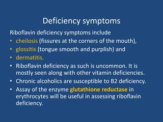Deficiency symptoms
Riboflavin deficiency symptoms include
• cheilosis (fissures at the corners of the mouth),
• glossitis (tongue smooth and purplish) and
• dermatitis.
• Riboflavin deficiency as such is uncommon. It is
mostly seen along with other vitamin deficiencies.
• Chronic alcoholics are susceptible to B2 deficiency.
• Assay of the enzyme glutathione reductase in
erythrocytes will be useful in assessing riboflavin
deficiency.
 