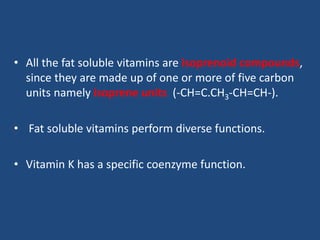 • All the fat soluble vitamins are isoprenoid compounds,
since they are made up of one or more of five carbon
units namely isoprene units (-CH=C.CH3-CH=CH-).
• Fat soluble vitamins perform diverse functions.
• Vitamin K has a specific coenzyme function.
 