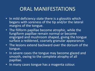 ORAL MANIFESTATIONS
• In mild deficiency state there is a glossitis which
begans with soreness of the tip and/or the lateral
margins of the tongue.
• The filiform papillae become atrophic, while the
fungiform papillae remain normal or become
engorged and mushroom shaped, giving the tongue
surface a reddened, coarsely granular appearance.
• The lesions extend backward over the dorsum of the
tongue.
• In severe cases the tongue may become glazed and
smooth, owing to the complete atrophy of all
papillae.
• In many cases tongue has a magenta colour.
 