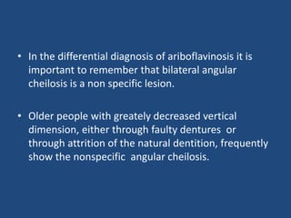 • In the differential diagnosis of ariboflavinosis it is
important to remember that bilateral angular
cheilosis is a non specific lesion.
• Older people with greately decreased vertical
dimension, either through faulty dentures or
through attrition of the natural dentition, frequently
show the nonspecific angular cheilosis.
 
