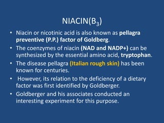 NIACIN(B3)
• Niacin or nicotinic acid is also known as pellagra
preventive (P.P.) factor of Goldberg.
• The coenzymes of niacin (NAD and NADP+) can be
synthesized by the essential amino acid, tryptophan.
• The disease pellagra (Italian rough skin) has been
known for centuries.
• However, its relation to the deficiency of a dietary
factor was first identified by Goldberger.
• Goldberger and his associates conducted an
interesting experiment for this purpose.
 