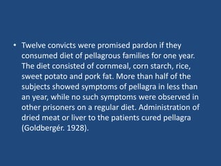 • Twelve convicts were promised pardon if they
consumed diet of pellagrous families for one year.
The diet consisted of cornmeal, corn starch, rice,
sweet potato and pork fat. More than half of the
subjects showed symptoms of pellagra in less than
an year, while no such symptoms were observed in
other prisoners on a regular diet. Administration of
dried meat or liver to the patients cured pellagra
(Goldbergér. 1928).
 