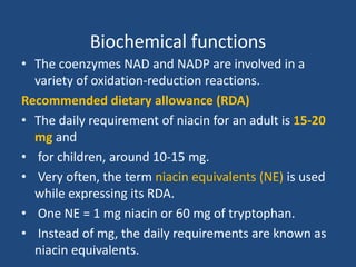 Biochemical functions
• The coenzymes NAD and NADP are involved in a
variety of oxidation-reduction reactions.
Recommended dietary allowance (RDA)
• The daily requirement of niacin for an adult is 15-20
mg and
• for children, around 10-15 mg.
• Very often, the term niacin equivalents (NE) is used
while expressing its RDA.
• One NE = 1 mg niacin or 60 mg of tryptophan.
• Instead of mg, the daily requirements are known as
niacin equivalents.
 