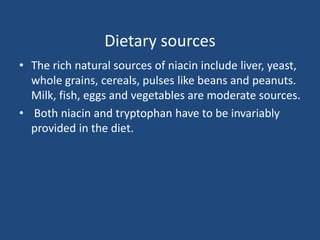 Dietary sources
• The rich natural sources of niacin include liver, yeast,
whole grains, cereals, pulses like beans and peanuts.
Milk, fish, eggs and vegetables are moderate sources.
• Both niacin and tryptophan have to be invariably
provided in the diet.
 