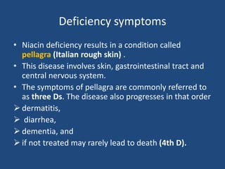 Deficiency symptoms
• Niacin deficiency results in a condition called
pellagra (Italian rough skin) .
• This disease involves skin, gastrointestinal tract and
central nervous system.
• The symptoms of pellagra are commonly referred to
as three Ds. The disease also progresses in that order
 dermatitis,
 diarrhea,
 dementia, and
 if not treated may rarely lead to death (4th D).
 