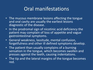 Oral manifestations
• The mucous membrane lesions affecting the tongue
and oral cavity are usually the earliest lesions
diagnostic of the disease.
• In the prodromal sign of nicotinic acid deficiency the
patient may complain of loss of appetite and vague
gastrointestinal symptoms.
• General weakness, lassitude, mental confusion,
forgetfulness and other ill defined symptoms develop.
• The patient than usually complains of a burning
sensation in the tongue, which becomes swollen and
presses against the teeth, causing indentations.
• The tip and the lateral margins of the tongue becomes
red.
 