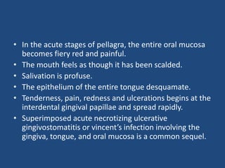 • In the acute stages of pellagra, the entire oral mucosa
becomes fiery red and painful.
• The mouth feels as though it has been scalded.
• Salivation is profuse.
• The epithelium of the entire tongue desquamate.
• Tenderness, pain, redness and ulcerations begins at the
interdental gingival papillae and spread rapidly.
• Superimposed acute necrotizing ulcerative
gingivostomatitis or vincent’s infection involving the
gingiva, tongue, and oral mucosa is a common sequel.
 