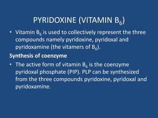 PYRIDOXINE (VITAMIN B6)
• Vitamin B6 is used to collectively represent the three
compounds namely pyridoxine, pyridoxal and
pyridoxamine (the vitamers of B6).
Synthesis of coenzyme
• The active form of vitamin B6 is the coenzyme
pyridoxal phosphate (PIP). PLP can be synthesized
from the three compounds pyridoxine, pyridoxal and
pyridoxamine.
 