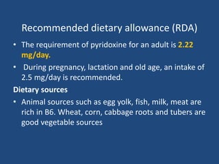 Recommended dietary allowance (RDA)
• The requirement of pyridoxine for an adult is 2.22
mg/day.
• During pregnancy, lactation and old age, an intake of
2.5 mg/day is recommended.
Dietary sources
• Animal sources such as egg yolk, fish, milk, meat are
rich in B6. Wheat, corn, cabbage roots and tubers are
good vegetable sources
 