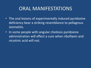 ORAL MANIFESTATIONS
• The oral lesions of experimentally induced pyridoxine
deficiency bear a striking resemblance to pellagrous
stomatitis.
• In some people with angular cheilosis pyridoxine
administration will effect a cure when riboflavin and
nicotinic acid will not.
 