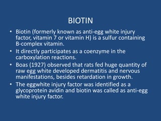 BIOTIN
• Biotin (formerly known as anti-egg white injury
factor, vitamin 7 or vitamin H) is a sulfur containing
B-complex vitamin.
• It directly participates as a coenzyme in the
carboxylation reactions.
• Boas (1927) observed that rats fed huge quantity of
raw egg white developed dermatitis and nervous
manifestations, besides retardation in growth.
• The eggwhite injury factor was identified as a
glycoprotein avidin and biotin was called as anti-egg
white injury factor.
 