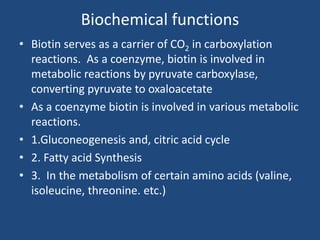 Biochemical functions
• Biotin serves as a carrier of CO2 in carboxylation
reactions. As a coenzyme, biotin is involved in
metabolic reactions by pyruvate carboxylase,
converting pyruvate to oxaloacetate
• As a coenzyme biotin is involved in various metabolic
reactions.
• 1.Gluconeogenesis and, citric acid cycle
• 2. Fatty acid Synthesis
• 3. In the metabolism of certain amino acids (valine,
isoleucine, threonine. etc.)
 